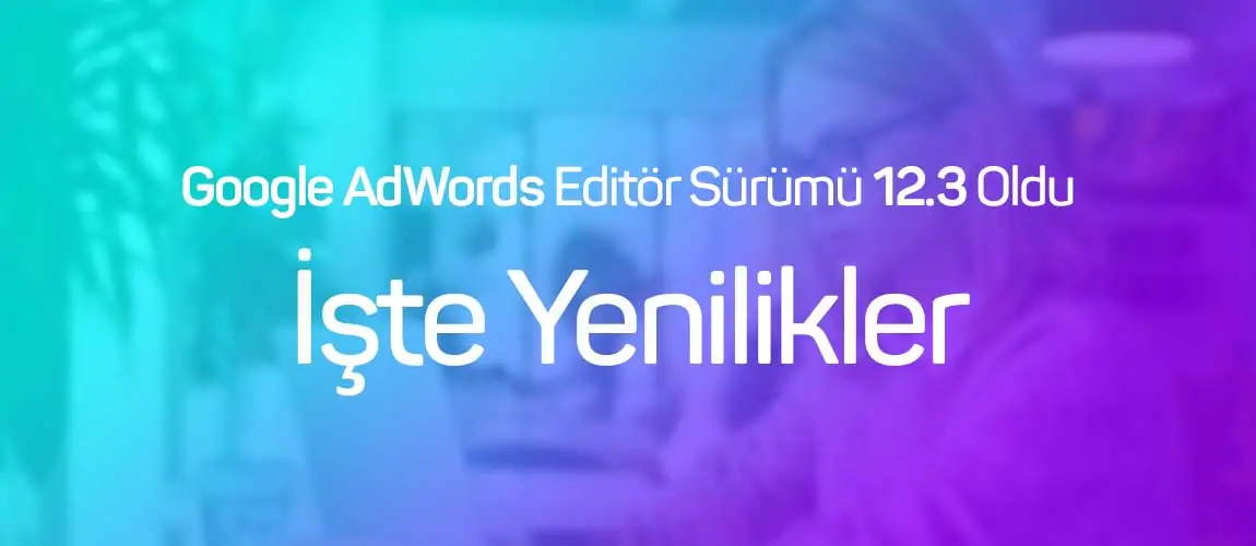 Google AdWords Editör Sürümü 12.3 Oldu: İşte Yenilikler