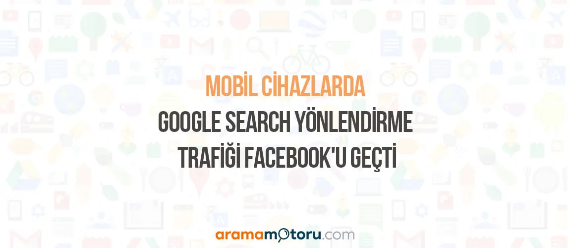 Mobil Cihazlarda Google Search Yönlendirme Trafiği Facebook'u Geçti